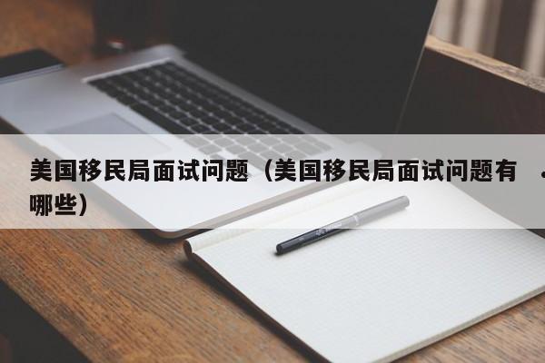 美国移民局面试问题(美国移民局面试问题有哪些)