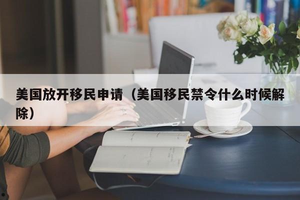 美国放开移民申请(美国移民禁令什么时候解除)