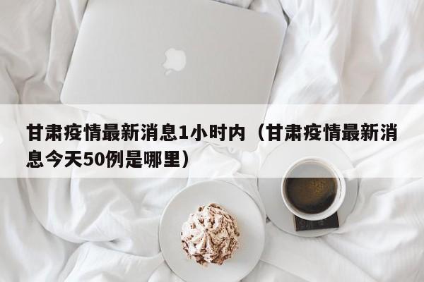 甘肃疫情最新消息1小时内(甘肃疫情最新消息今天50例是哪里)