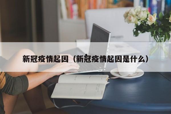 新冠疫情起因(新冠疫情起因是什么)