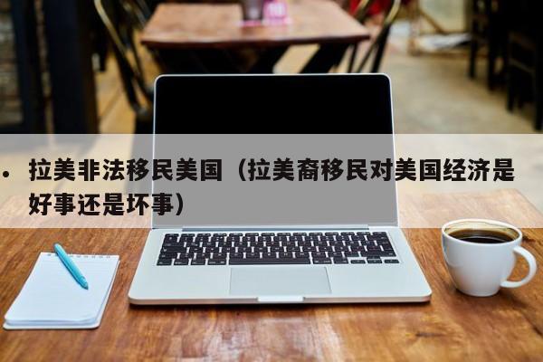拉美非法移民美国(拉美裔移民对美国经济是好事还是坏事)