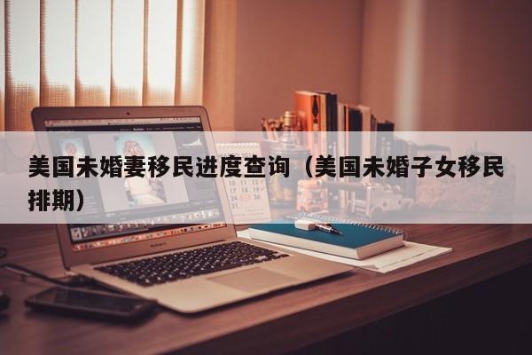 美国未婚妻移民进度查询(美国未婚子女移民排期)