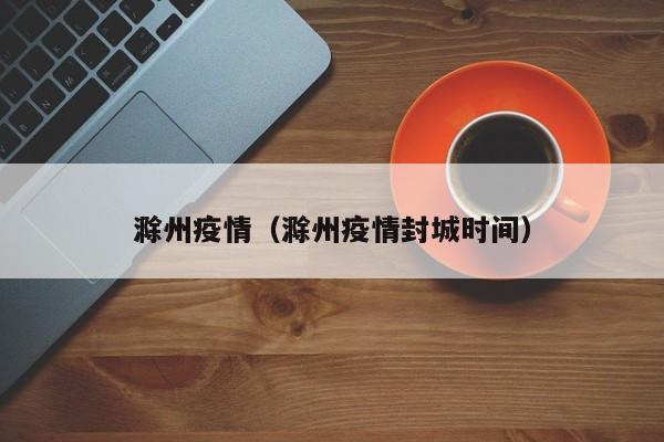 滁州疫情(滁州疫情封城时间)