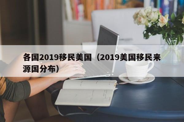 各国2019移民美国(2019美国移民来源国分布)