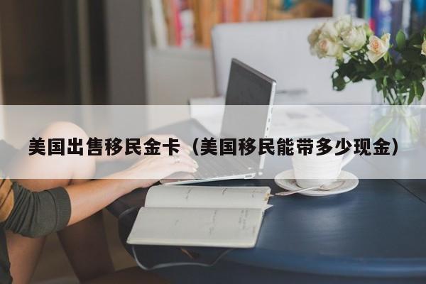 美国出售移民金卡(美国移民能带多少现金)