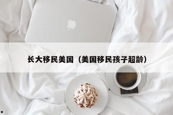 长大移民美国(美国移民孩子超龄)