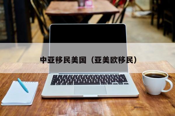 中亚移民美国(亚美欧移民)