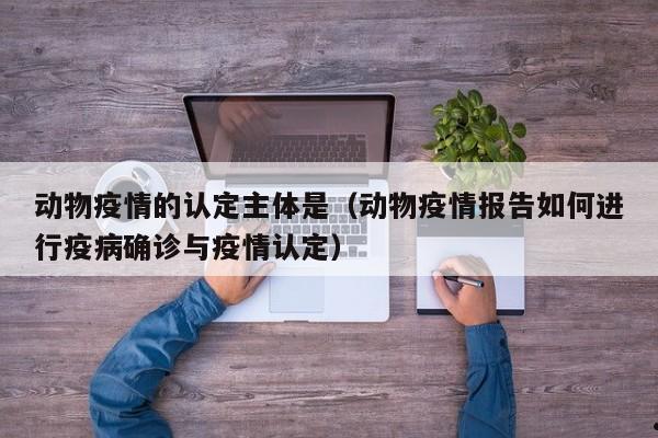 动物疫情的认定主体是(动物疫情报告如何进行疫病确诊与疫情认定)