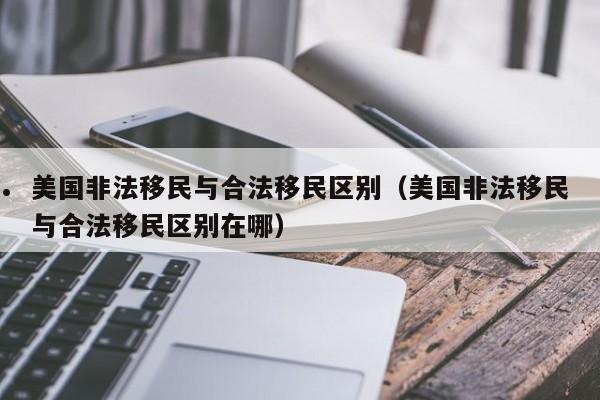 美国非法移民与合法移民区别(美国非法移民与合法移民区别在哪)
