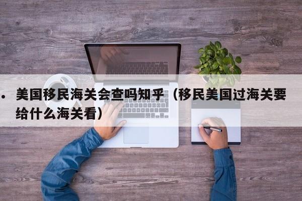 美国移民海关会查吗知乎(移民美国过海关要给什么海关看)
