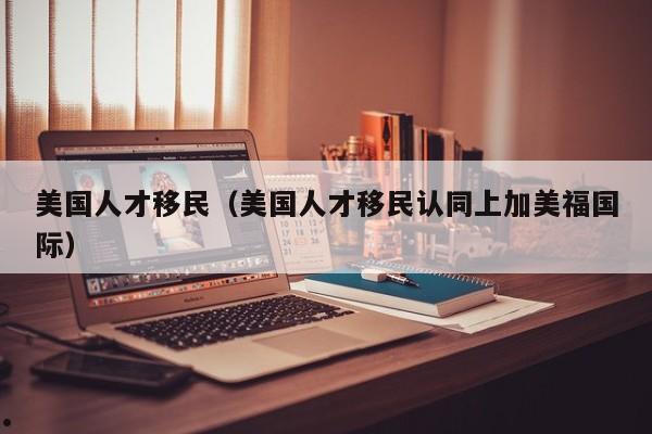 美国人才移民(美国人才移民认同上加美福国际)
