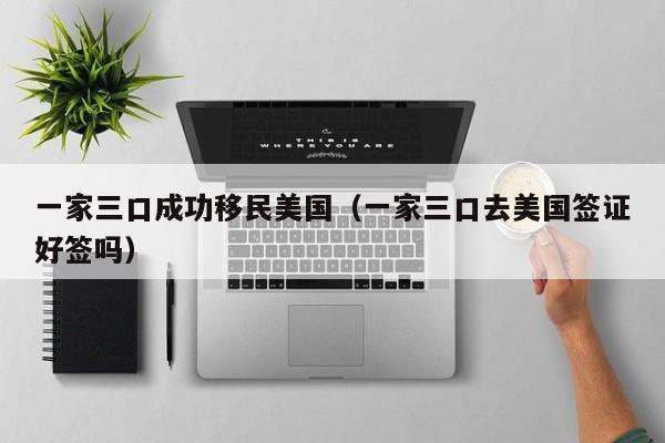 一家三口成功移民美国(一家三口去美国签证好签吗)