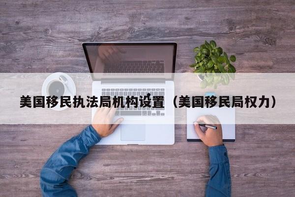 美国移民执法局机构设置(美国移民局权力)