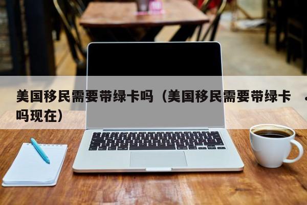 美国移民需要带绿卡吗(美国移民需要带绿卡吗现在)