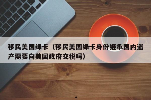 移民美国绿卡(移民美国绿卡身份继承国内遗产需要向美国政府交税吗)