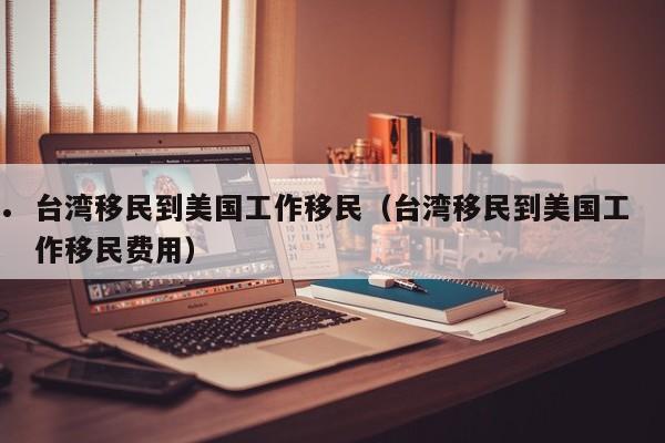 台湾移民到美国工作移民(台湾移民到美国工作移民费用)