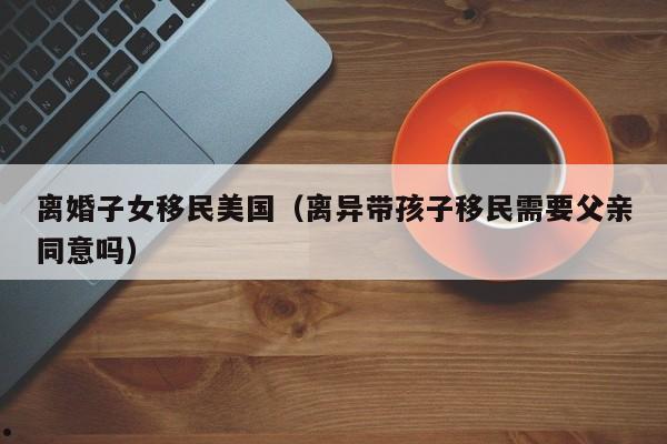 离婚子女移民美国(离异带孩子移民需要父亲同意吗)