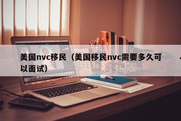 美国nvc移民(美国移民nvc需要多久可以面试)