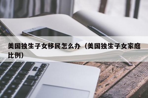 美国独生子女移民怎么办(美国独生子女家庭比例)