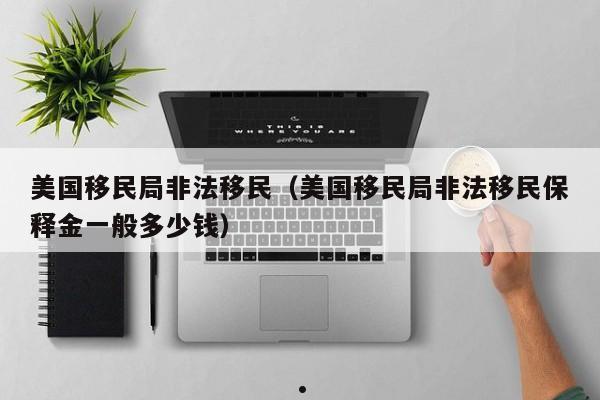 美国移民局非法移民(美国移民局非法移民保释金一般多少钱)