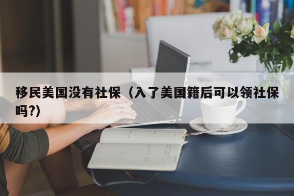 移民美国没有社保(入了美国籍后可以领社保吗?)