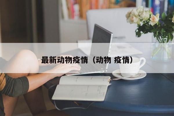 最新动物疫情(动物 疫情)