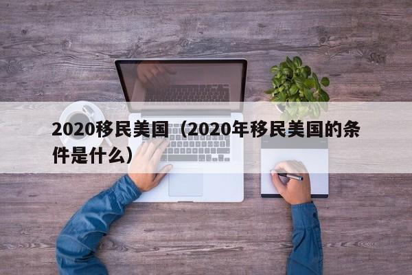 2020移民美国(2020年移民美国的条件是什么)