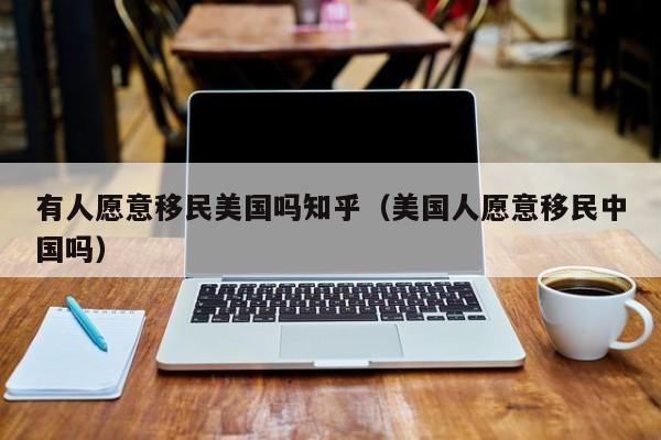 有人愿意移民美国吗知乎(美国人愿意移民中国吗)