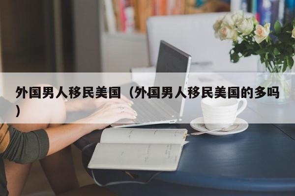 外国男人移民美国(外国男人移民美国的多吗)