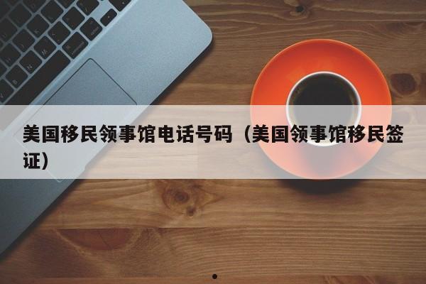 美国移民领事馆电话号码(美国领事馆移民签证)