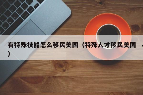 有特殊技能怎么移民美国(特殊人才移民美国)