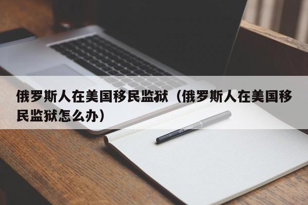 俄罗斯人在美国移民监狱(俄罗斯人在美国移民监狱怎么办)