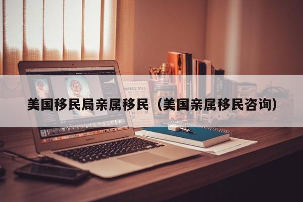 美国移民局亲属移民(美国亲属移民咨询)