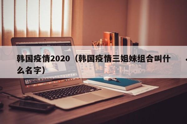 韩国疫情2020(韩国疫情三姐妹组合叫什么名字)