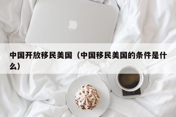 中国开放移民美国(中国移民美国的条件是什么)