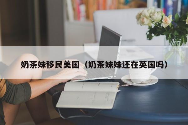 奶茶妹移民美国(奶茶妹妹还在英国吗)